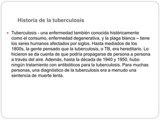 Historia de la tuberculosis
 Tuberculosis - una enfermedad también conocida históricamente
como el consumo, enfermedad degenerativa, y la plaga blanca – tiene
los seres humanos afectados por siglos. Hasta mediados de los
1800s, la gente pensado que la tuberculosis, o TB, era hereditario. Lo
hicieron se da cuenta de que podría propagarse de persona a persona
a través del aire. Además, hasta la década de 1940 y 1950, hubo
ningún tratamiento con antibióticos para la tuberculosis. Para muchas
personas, una diagnóstico de la tuberculosis era a menudo una
sentencia de muerte lenta.
 