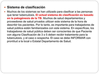  Sistema de clasificación
 Muchos de los sistemas se han utilizado para clasificar a las personas
que tener tuberculosis. El actual sistema de clasificación es basado
en la patogénesis de la TB. Muchos de salud departamentos y
proveedores de salud privados utilizan este sistema de la hora de
describir los pacientes. Por lo tanto, es importante para trabajadores de
salud pública estén familiarizados con este sistema. En específicas, los
trabajadores de salud pública deben ser conscientes de que Paciente
con alguna Clasificación de 3 o 5 deben recibir tratamiento para la
tuberculosis, y el caso o sospecha. El caso se debe INFORMAR con
prontitud a la local o Estatal Departamento de Salud.
 