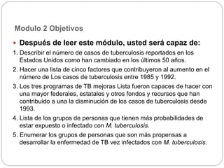 Modulo 2 Objetivos
 Después de leer este módulo, usted será capaz de:
1. Describir el número de casos de tuberculosis reportados en los
Estados Unidos como han cambiado en los últimos 50 años.
2. Hacer una lista de cinco factores que contribuyeron al aumento en el
número de Los casos de tuberculosis entre 1985 y 1992.
3. Los tres programas de TB mejoras Lista fueron capaces de hacer con
una mayor federales, estatales y otros fondos y recursos que han
contribuido a una la disminución de los casos de tuberculosis desde
1993.
4. Lista de los grupos de personas que tienen más probabilidades de
estar expuesto o infectado con M. tuberculosis.
5. Enumerar los grupos de personas que son más propensas a
desarrollar la enfermedad de TB vez infectados con M. tuberculosis.
 