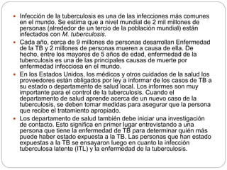  Infección de la tuberculosis es una de las infecciones más comunes
en el mundo. Se estima que a nivel mundial de 2 mil millones de
personas (alrededor de un tercio de la población mundial) están
infectados con M. tuberculosis.
 Cada año, cerca de 9 millones de personas desarrollan Enfermedad
de la TB y 2 millones de personas mueren a causa de ella. De
hecho, entre los mayores de 5 años de edad, enfermedad de la
tuberculosis es una de las principales causas de muerte por
enfermedad infecciosa en el mundo.
 En los Estados Unidos, los médicos y otros cuidados de la salud los
proveedores están obligados por ley a informar de los casos de TB a
su estado o departamento de salud local. Los informes son muy
importante para el control de la tuberculosis. Cuando el
departamento de salud aprende acerca de un nuevo caso de la
tuberculosis, se deben tomar medidas para asegurar que la persona
que recibe el tratamiento apropiado.
 Los departamento de salud también debe iniciar una investigación
de contacto. Esto significa en primer lugar entrevistando a una
persona que tiene la enfermedad de TB para determinar quién más
puede haber estado expuesta a la TB. Las personas que han estado
expuestas a la TB se ensayaron luego en cuanto la infección
tuberculosa latente (ITL) y la enfermedad de la tuberculosis.
 