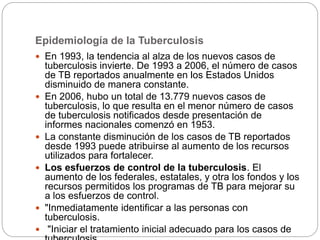 Epidemiología de la Tuberculosis
 En 1993, la tendencia al alza de los nuevos casos de
tuberculosis invierte. De 1993 a 2006, el número de casos
de TB reportados anualmente en los Estados Unidos
disminuido de manera constante.
 En 2006, hubo un total de 13.779 nuevos casos de
tuberculosis, lo que resulta en el menor número de casos
de tuberculosis notificados desde presentación de
informes nacionales comenzó en 1953.
 La constante disminución de los casos de TB reportados
desde 1993 puede atribuirse al aumento de los recursos
utilizados para fortalecer.
 Los esfuerzos de control de la tuberculosis. El
aumento de los federales, estatales, y otra los fondos y los
recursos permitidos los programas de TB para mejorar su
a los esfuerzos de control.
 "Inmediatamente identificar a las personas con
tuberculosis.
 "Iniciar el tratamiento inicial adecuado para los casos de
 
