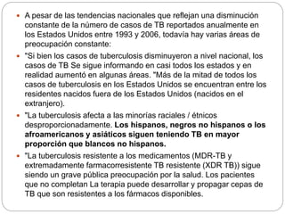  A pesar de las tendencias nacionales que reflejan una disminución
constante de la número de casos de TB reportados anualmente en
los Estados Unidos entre 1993 y 2006, todavía hay varias áreas de
preocupación constante:
 "Si bien los casos de tuberculosis disminuyeron a nivel nacional, los
casos de TB Se sigue informando en casi todos los estados y en
realidad aumentó en algunas áreas. "Más de la mitad de todos los
casos de tuberculosis en los Estados Unidos se encuentran entre los
residentes nacidos fuera de los Estados Unidos (nacidos en el
extranjero).
 "La tuberculosis afecta a las minorías raciales / étnicos
desproporcionadamente. Los hispanos, negros no hispanos o los
afroamericanos y asiáticos siguen teniendo TB en mayor
proporción que blancos no hispanos.
 "La tuberculosis resistente a los medicamentos (MDR-TB y
extremadamente farmacorresistente TB resistente (XDR TB)) sigue
siendo un grave pública preocupación por la salud. Los pacientes
que no completan La terapia puede desarrollar y propagar cepas de
TB que son resistentes a los fármacos disponibles.
 