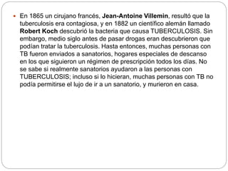  En 1865 un cirujano francés, Jean-Antoine Villemin, resultó que la
tuberculosis era contagiosa, y en 1882 un científico alemán llamado
Robert Koch descubrió la bacteria que causa TUBERCULOSIS. Sin
embargo, medio siglo antes de pasar drogas eran descubrieron que
podían tratar la tuberculosis. Hasta entonces, muchas personas con
TB fueron enviados a sanatorios, hogares especiales de descanso
en los que siguieron un régimen de prescripción todos los días. No
se sabe si realmente sanatorios ayudaron a las personas con
TUBERCULOSIS; incluso si lo hicieran, muchas personas con TB no
podía permitirse el lujo de ir a un sanatorio, y murieron en casa.
 