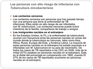 Las personas con alto riesgo de infectarse con
Tuberculosis micobacteriana
 Los contactos cercanos
 Los contactos cercanos son personas que han pasado tiempo
con una persona que tiene la enfermedad de TB
infecciosa. Ellos están en alto riesgo de ser infectados
con M. tuberculosis. Los contactos cercanos puede incluir
miembros de la familia, compañeros de trabajo o amigos.
 Los inmigrantes nacidos en el extranjero
 En los Estados Unidos, la ITL y la enfermedad de tuberculosis
ocurren con frecuencia entre las personas nacidas en zonas del
mundo donde la tuberculosis es comunes, tales como Asia,
África, Rusia, Europa del Este, y América Latina. La mayoría de
estas personas nacidas en el extranjero ha estado expuesto a e
infectadas con M. tuberculosis en su país de nacimiento. De
todos los casos de TB reportados a los CDC en 2006, más de la
mitad (57%) estaban en personas nacidas en el extranjero. Este
es el doble del porcentaje en comparación con 1992, cuando El
27% de los casos de TB reportados ocurrieron en personas
nacidas en el extranjero.
 