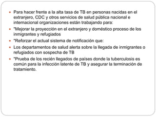  Para hacer frente a la alta tasa de TB en personas nacidas en el
extranjero, CDC y otros servicios de salud pública nacional e
internacional organizaciones están trabajando para:
 "Mejorar la proyección en el extranjero y doméstico proceso de los
inmigrantes y refugiados
 "Reforzar el actual sistema de notificación que:
 Los departamentos de salud alerta sobre la llegada de inmigrantes o
refugiados con sospecha de TB
 "Prueba de los recién llegados de países donde la tuberculosis es
común para la infección latente de TB y asegurar la terminación de
tratamiento.
 