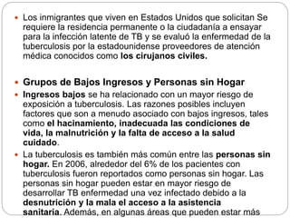  Los inmigrantes que viven en Estados Unidos que solicitan Se
requiere la residencia permanente o la ciudadanía a ensayar
para la infección latente de TB y se evaluó la enfermedad de la
tuberculosis por la estadounidense proveedores de atención
médica conocidos como los cirujanos civiles.
 Grupos de Bajos Ingresos y Personas sin Hogar
 Ingresos bajos se ha relacionado con un mayor riesgo de
exposición a tuberculosis. Las razones posibles incluyen
factores que son a menudo asociado con bajos ingresos, tales
como el hacinamiento, inadecuada las condiciones de
vida, la malnutrición y la falta de acceso a la salud
cuidado.
 La tuberculosis es también más común entre las personas sin
hogar. En 2006, alrededor del 6% de los pacientes con
tuberculosis fueron reportados como personas sin hogar. Las
personas sin hogar pueden estar en mayor riesgo de
desarrollar TB enfermedad una vez infectado debido a la
desnutrición y la mala el acceso a la asistencia
sanitaria. Además, en algunas áreas que pueden estar más
 