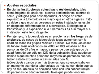  Ajustes especiales
 En ciertas instituciones colectivas o residenciales, tales
como hogares de ancianos, centros penitenciarios, centros de
salud, y refugios para desamparados, el riesgo de estar
expuesto a la tuberculosis es mayor que en otros lugares. Esto
se debe a que muchas personas en estas instalaciones están
en riesgo de enfermedad de la tuberculosis. El riesgo de la
transmisión y la exposición a la tuberculosis es aún mayor si el
instalación está lleno de gente.
 Por ejemplo, la tuberculosis es un problema en los hogares de
ancianos. de casos de tuberculosis tasas aumentan con la
edad en todos los grupos raciales / étnicos. De todo Los casos
de tuberculosis notificados en 2006, el 19% estaban en las
personas de 65 años o mayor, a pesar de que este grupo de
edad formado por sólo un 12% de la población. Esto puede ser
debido a que muchas personas mayores las personas pueden
haber estado expuestos a e infectadas con M.
tuberculosis cuando eran más jóvenes, que se encontraba en
un momento cuando la tuberculosis es más común de lo que es
hoy en día. Un asilo de ancianos casa con una concentración
de personas de edad avanzada, tales que puede tener un
 