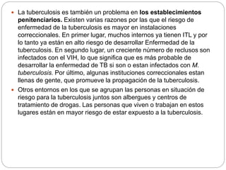  La tuberculosis es también un problema en los establecimientos
penitenciarios. Existen varias razones por las que el riesgo de
enfermedad de la tuberculosis es mayor en instalaciones
correccionales. En primer lugar, muchos internos ya tienen ITL y por
lo tanto ya están en alto riesgo de desarrollar Enfermedad de la
tuberculosis. En segundo lugar, un creciente número de reclusos son
infectados con el VIH, lo que significa que es más probable de
desarrollar la enfermedad de TB si son o estan infectados con M.
tuberculosis. Por último, algunas instituciones correccionales estan
llenas de gente, que promueve la propagación de la tuberculosis.
 Otros entornos en los que se agrupan las personas en situación de
riesgo para la tuberculosis juntos son albergues y centros de
tratamiento de drogas. Las personas que viven o trabajan en estos
lugares están en mayor riesgo de estar expuesto a la tuberculosis.
 