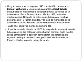  Un gran avance se produjo en 1943. Un científico americano,
Selman Waksman y uno de sus ayudantes, Albert Schatz,
descubierto un medicamento que podría matar bacterias de la
tuberculosis. Entre Se encontraron 1943 y 1952, otros dos
medicamentos. Después de estos descubrimientos, muchas
personas con TB fueron tratados, y la tasa de mortalidad de la
tuberculosis en los Estados Unidos se redujo dramáticamente.
 Cada año, cada vez menos gente tiene TB.
 A mediados de la década de 1970, la mayoría de los sanatorios de
tuberculosis en los Estados Unidos habían cerrado. Dado que los
casos comenzaron a declinar, comenzaron las personas a la
esperanza de que la tuberculosis podría ser eliminada de los
Estados Unidos, como la polio y la viruela.
 
