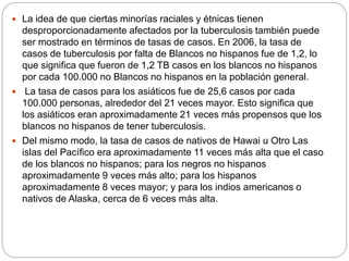  La idea de que ciertas minorías raciales y étnicas tienen
desproporcionadamente afectados por la tuberculosis también puede
ser mostrado en términos de tasas de casos. En 2006, la tasa de
casos de tuberculosis por falta de Blancos no hispanos fue de 1,2, lo
que significa que fueron de 1,2 TB casos en los blancos no hispanos
por cada 100.000 no Blancos no hispanos en la población general.
 La tasa de casos para los asiáticos fue de 25,6 casos por cada
100.000 personas, alrededor del 21 veces mayor. Esto significa que
los asiáticos eran aproximadamente 21 veces más propensos que los
blancos no hispanos de tener tuberculosis.
 Del mismo modo, la tasa de casos de nativos de Hawai u Otro Las
islas del Pacífico era aproximadamente 11 veces más alta que el caso
de los blancos no hispanos; para los negros no hispanos
aproximadamente 9 veces más alto; para los hispanos
aproximadamente 8 veces mayor; y para los indios americanos o
nativos de Alaska, cerca de 6 veces más alta.
 