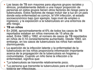  Las tasas de TB son mayores para algunos grupos raciales y
étnicos, probablemente debido a una mayor proporción de
personas en estos grupos tienen otros factores de riesgo para la
tuberculosis. Estos factores de riesgo incluir dar a luz en un país
donde esta enfermedad es común, el VIH infección, el estado
socioeconómico bajo (por ejemplo, baja nivel de empleo o
ingresos), y la exposición a la tuberculosis en una entornos de
alto riesgo.
 TB en niños
 En 2006, aproximadamente el 6% de todos los casos de TB
reportados estaban en niños menores de 15 años de
edad. Entre 1985 y 1992, el número de casos de TB reportados
en niños de 0-14 constantemente aumentado. Desde 1993, sin
embargo, en los casos de tuberculosis los niños han estado
disminuyendo.
 La aparición de la infección latente y la enfermedad de la
tuberculosis en los niños proporciona información importante
acerca de la propagación de la tuberculosis en hogares y
comunidades. Cuando un niño tiene la infección o la
enfermedad, significa que:
 "La tuberculosis se transmite relativamente poco.
 "La persona que transmite la tuberculosis para el niño puede
todavía ser infecciosas.
 