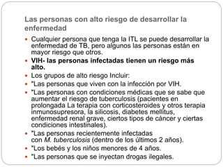 Las personas con alto riesgo de desarrollar la
enfermedad
 Cualquier persona que tenga la ITL se puede desarrollar la
enfermedad de TB, pero algunos las personas están en
mayor riesgo que otros.
 VIH- las personas infectadas tienen un riesgo más
alto.
 Los grupos de alto riesgo Incluir:
 "Las personas que viven con la infección por VIH.
 "Las personas con condiciones médicas que se sabe que
aumentar el riesgo de tuberculosis (pacientes en
prolongada La terapia con corticosteroides y otros terapia
inmunosupresora, la silicosis, diabetes mellitus,
enfermedad renal grave, ciertos tipos de cáncer y ciertas
condiciones intestinales).
 "Las personas recientemente infectadas
con M. tuberculosis (dentro de los últimos 2 años).
 "Los bebés y los niños menores de 4 años.
 "Las personas que se inyectan drogas ilegales.
 