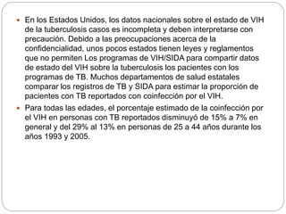  En los Estados Unidos, los datos nacionales sobre el estado de VIH
de la tuberculosis casos es incompleta y deben interpretarse con
precaución. Debido a las preocupaciones acerca de la
confidencialidad, unos pocos estados tienen leyes y reglamentos
que no permiten Los programas de VIH/SIDA para compartir datos
de estado del VIH sobre la tuberculosis los pacientes con los
programas de TB. Muchos departamentos de salud estatales
comparar los registros de TB y SIDA para estimar la proporción de
pacientes con TB reportados con coinfección por el VIH.
 Para todas las edades, el porcentaje estimado de la coinfección por
el VIH en personas con TB reportados disminuyó de 15% a 7% en
general y del 29% al 13% en personas de 25 a 44 años durante los
años 1993 y 2005.
 