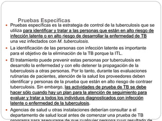 Pruebas Específicas
 Pruebas específicas es la estrategia de control de la tuberculosis que se
utiliza para identificar y tratar a las personas que están en alto riesgo de
infección latente o en alto riesgo de desarrollar la enfermedad de TB
una vez infectados con M. tuberculosis.
 La identificación de las personas con infección latente es importante
para el objetivo de la eliminación de la TB porque la ITL.
 El tratamiento puede prevenir estas personas por tuberculosis en
desarrollo la enfermedad y con ello detener la propagación de la
tuberculosis a otras personas. Por lo tanto, durante las evaluaciones
rutinarias de pacientes, atención de la salud los proveedores deben
identificar y personas de la prueba que están en alto riesgo de contraer
tuberculosis. Sin embargo, las actividades de prueba de TB se debe
hacer sólo cuando hay un plan para la atención de seguimiento para
evaluar y tratar a todos los individuos diagnosticados con infección
latente o enfermedad de la tuberculosis.
 Agencias de salud u otras instalaciones deberían consultar a el
departamento de salud local antes de comenzar una prueba de TB
 