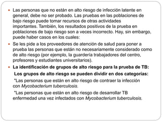  Las personas que no están en alto riesgo de infección latente en
general, debe no ser probado. Las pruebas en las poblaciones de
bajo riesgo puede tomar recursos de otras actividades
importantes. También, los resultados positivos de la prueba en
poblaciones de bajo riesgo son a veces incorrecto. Hay, sin embargo,
puede haber casos en los cuales:
 Se les pide a los proveedores de atención de salud para poner a
prueba las personas que están no necesariamente considerado como
de alto riesgo (por ejemplo, la guardería trabajadores del centro,
profesores y estudiantes universitarios).
 La identificación de grupos de alto riesgo para la prueba de TB:
Los grupos de alto riesgo se pueden dividir en dos categorías:
"Las personas que están en alto riesgo de contraer la infección
con Mycobacterium tuberculosis.
"Las personas que están en alto riesgo de desarrollar TB
enfermedad una vez infectados con Mycobacterium tuberculosis.
 