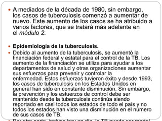  A mediados de la década de 1980, sin embargo,
los casos de tuberculosis comenzó a aumentar de
nuevo. Este aumento de los casos se ha atribuido a
varios factores, que se tratará más adelante en
el módulo 2.
 Epidemiología de la tuberculosis.
 Debido al aumento de la tuberculosis, se aumentó la
financiación federal y estatal para el control de la TB. Los
aumento de la financiación se utiliza para ayudar a los
departamentos de salud y otras organizaciones aumentar
sus esfuerzos para prevenir y controlar la
enfermedad. Estos esfuerzos tuvieron éxito y desde 1993,
los casos de tuberculosis en los Estados Unidos en
general han sido en constante disminución. Sin embargo,
la prevención y los esfuerzos de control debe ser
mantenido desde la tuberculosis continúa siendo
reportado en casi todos los estados de todo el país y no
todos los estados han visto una disminución en el número
de sus casos de TB.
 