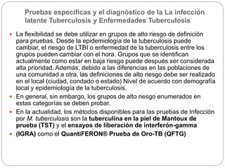 Pruebas específicas y el diagnóstico de la La infección
latente Tuberculosis y Enfermedades Tuberculosis
 La flexibilidad se debe utilizar en grupos de alto riesgo de definición
para pruebas. Desde la epidemiología de la tuberculosis puede
cambiar, el riesgo de LTBI o enfermedad de la tuberculosis entre los
grupos pueden cambiar con el hora. Grupos que se identifican
actualmente como estar en baja riesgo puede después ser considerada
alta prioridad. Además, debido a las diferencias en las poblaciones de
una comunidad a otra, las definiciones de alto riesgo debe ser realizado
en el local (ciudad, condado o estado) Nivel de acuerdo con demografía
local y epidemiología de la tuberculosis.
 En general, sin embargo, los grupos de alto riesgo enumerados en
estas categorías se deben probar.
 En la actualidad, los métodos disponibles para las pruebas de Infección
por M. tuberculosis son la tuberculina en la piel de Mantoux de
prueba (TST) y el ensayos de liberación de interferón-gamma
 (IGRA) como el QuantiFERON® Prueba de Oro-TB (QFTG)
 