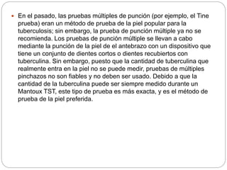  En el pasado, las pruebas múltiples de punción (por ejemplo, el Tine
prueba) eran un método de prueba de la piel popular para la
tuberculosis; sin embargo, la prueba de punción múltiple ya no se
recomienda. Los pruebas de punción múltiple se llevan a cabo
mediante la punción de la piel de el antebrazo con un dispositivo que
tiene un conjunto de dientes cortos o dientes recubiertos con
tuberculina. Sin embargo, puesto que la cantidad de tuberculina que
realmente entra en la piel no se puede medir, pruebas de múltiples
pinchazos no son fiables y no deben ser usado. Debido a que la
cantidad de la tuberculina puede ser siempre medido durante un
Mantoux TST, este tipo de prueba es más exacta, y es el método de
prueba de la piel preferida.
 