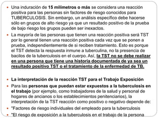  Una induración de 15 milímetros o más se considera una reacción
positiva para las personas sin factores de riesgo conocidos para
TUBERCULOSIS. Sin embargo, un análisis específico debe hacerse
sólo en grupos de alto riesgo ya que un resultado positivo de la prueba
de bajo riesgo los grupos pueden ser inexactos.
 La mayoría de las personas que tienen una reacción positiva será TST
por lo general tienen una reacción positiva cada vez que se ponen a
prueba, independientemente de si reciben tratamiento. Esto es porque
el TST detecta la respuesta inmune a tuberculina, no la presencia de
bacilos de la tuberculosis en el cuerpo. Así, la TST no se debe realizar
en una persona que tiene una historia documentada de ya sea un
resultado positivo TST o el tratamiento de la enfermedad de TB.
 La interpretación de la reacción TST para el Trabajo Exposición
 Para las personas que puedan estar expuestos a la tuberculosis en
el trabajo (por ejemplo, como trabajadores de la salud y personal de
hogares de ancianos o los establecimientos penitenciarios), la
interpretación de la TST reacción como positivo o negativo depende de:
 "Factores de riesgo individuales del empleado para la tuberculosis
 "El riesgo de exposición a la tuberculosis en el trabajo de la persona
 