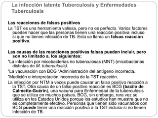 La infección latente Tuberculosis y Enfermedades
Tuberculosis
Las reacciones de falsos positivos
La TST es una herramienta valiosa, pero no es perfecto. Varios factores
pueden hacer que las personas tienen una reacción positiva incluso
si que no tienen infección de TB. Esto se llama un falsos reacción
positiva.
Las causas de las reacciones positivas falsas pueden incluir, pero
son no limitado a, los siguientes:
"La infección por micobacterias no tuberculosas (MNT) (micobacterias
distintas de M. tuberculosis).
"La vacunación con BCG "Administración del antígeno incorrecta.
"Medición o interpretación incorrecta de la TST reacción.
La infección por NTM a veces puede causar un falso positivo reacción a
la TST. Otra causa de un falso positivo reacción es BCG (bacilo de
Calmette-Guérin), una vacuna para Enfermedad de la tuberculosis
que se utiliza en muchos países. BCG, sin embargo, rara vez se
utiliza en los Estados Unidos porque los estudios han muestra que no
es completamente efectivo. Personas que tienen sido vacunados con
BCG puede tener una reacción positiva a la TST incluso si no tienen
infección de TB.
 