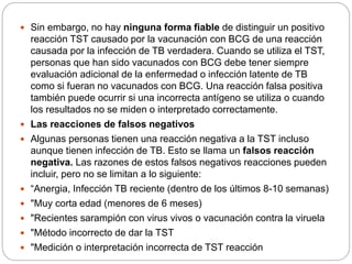  Sin embargo, no hay ninguna forma fiable de distinguir un positivo
reacción TST causado por la vacunación con BCG de una reacción
causada por la infección de TB verdadera. Cuando se utiliza el TST,
personas que han sido vacunados con BCG debe tener siempre
evaluación adicional de la enfermedad o infección latente de TB
como si fueran no vacunados con BCG. Una reacción falsa positiva
también puede ocurrir si una incorrecta antígeno se utiliza o cuando
los resultados no se miden o interpretado correctamente.
 Las reacciones de falsos negativos
 Algunas personas tienen una reacción negativa a la TST incluso
aunque tienen infección de TB. Esto se llama un falsos reacción
negativa. Las razones de estos falsos negativos reacciones pueden
incluir, pero no se limitan a lo siguiente:
 “Anergia, Infección TB reciente (dentro de los últimos 8-10 semanas)
 "Muy corta edad (menores de 6 meses)
 "Recientes sarampión con virus vivos o vacunación contra la viruela
 "Método incorrecto de dar la TST
 "Medición o interpretación incorrecta de TST reacción
 
