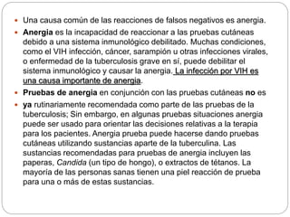  Una causa común de las reacciones de falsos negativos es anergia.
 Anergia es la incapacidad de reaccionar a las pruebas cutáneas
debido a una sistema inmunológico debilitado. Muchas condiciones,
como el VIH infección, cáncer, sarampión u otras infecciones virales,
o enfermedad de la tuberculosis grave en sí, puede debilitar el
sistema inmunológico y causar la anergia. La infección por VIH es
una causa importante de anergia.
 Pruebas de anergia en conjunción con las pruebas cutáneas no es
 ya rutinariamente recomendada como parte de las pruebas de la
tuberculosis; Sin embargo, en algunas pruebas situaciones anergia
puede ser usado para orientar las decisiones relativas a la terapia
para los pacientes. Anergia prueba puede hacerse dando pruebas
cutáneas utilizando sustancias aparte de la tuberculina. Las
sustancias recomendadas para pruebas de anergia incluyen las
paperas, Candida (un tipo de hongo), o extractos de tétanos. La
mayoría de las personas sanas tienen una piel reacción de prueba
para una o más de estas sustancias.
 