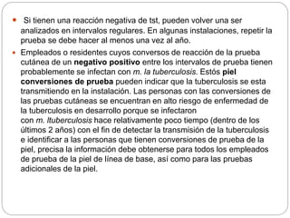  Si tienen una reacción negativa de tst, pueden volver una ser
analizados en intervalos regulares. En algunas instalaciones, repetir la
prueba se debe hacer al menos una vez al año.
 Empleados o residentes cuyos conversos de reacción de la prueba
cutánea de un negativo positivo entre los intervalos de prueba tienen
probablemente se infectan con m. la tuberculosis. Estós piel
conversiones de prueba pueden indicar que la tuberculosis se esta
transmitiendo en la instalación. Las personas con las conversiones de
las pruebas cutáneas se encuentran en alto riesgo de enfermedad de
la tuberculosis en desarrollo porque se infectaron
con m. ltuberculosis hace relativamente poco tiempo (dentro de los
últimos 2 años) con el fin de detectar la transmisión de la tuberculosis
e identificar a las personas que tienen conversiones de prueba de la
piel, precisa la información debe obtenerse para todos los empleados
de prueba de la piel de línea de base, así como para las pruebas
adicionales de la piel.
 