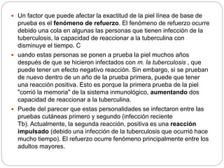  Un factor que puede afectar la exactitud de la piel línea de base de
prueba es el fenómeno de refuerzo. El fenómeno de refuerzo ocurre
debido una cola en algunas las personas que tienen infección de la
tuberculosis, la capacidad de reaccionar a la tuberculina con
disminuye el tiempo. C
 uando estas personas se ponen a prueba la piel muchos años
después de que se hicieron infectados con m. la tuberculosis , que
puede tener un efecto negativo reacción. Sin embargo, si se prueban
de nuevo dentro de un año de la prueba primera, puede que tener
una reacción positiva. Esto es porque la primera prueba de la piel
"corrió la memoria" de la sistema inmunológico, aumentando dos
capacidad de reaccionar a la tuberculina.
 Puede del parecer que estas personalidades se infectaron entre las
pruebas cutáneas primero y segundo (infección reciente
Tb). Actualmente, la segunda reacción, positiva es una reacción
impulsado (debido una infección de la tuberculosis que ocurrió hace
mucho tiempo). El refuerzo ocurre fenómeno principalmente entre los
adultos mayores.
 