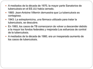  A mediados de la década de 1970, la mayor parte Sanatorios de
tuberculosis en el EE.UU había cerrado.
 1865: Jean-Antoine Villemin demuestra que La tuberculosis es
contagiosa.
 1943: La estreptomicina, una fármaco utilizado para tratar la
tuberculosis, se descubre.
 En 1993, los casos de TB comenzaron de volver a descender debido
a la mayor los fondos federales y mejorada Los esfuerzos de control
de la tuberculosis.
 A mediados de la década de 1980, era un inesperado aumento de
los casos de tuberculosis.
 