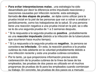  Para evitar interpretaciones malas , una estrategia ha sido
desarrollado por decir la diferencia entre impulsado reacciones y
reacciones causadas por infección reciente. esta estrategia,
llamada de dos etapas de prueba , se dębe como utilizar para la
prueba inicial en la piel de las personas que van a volver a analizar v
periódicamente, como los trabajadores de la salud. Si una persona
tiene una reacción negativa a una prueba inicial en la piel, se o ella
se le da una segunda prueba de 1 a 3 semanas después.
 " Si la respuesta a la segunda prueba es positiva , probablemente
es una reacción impulsado (debido a la infección de la tuberculosis
que ocurrieron hace mucho tiempo).
 " Si La respuesta a la segunda prueba es negativa , la persona se
considera no infectada . En esta, la reacción positiva a la prueba
cutánea da más adelante en la voluntad probablemente debido a
una infección reciente y esta una prueba cutánea considera.
 Por lo tanto, ya que proporciona información precisa sobre
cadareacción de la prueba cutánea de la línea de base de los
empleados, las pruebas de dos pasos es utilizado en el muchos
programas de pruebas de tb para los empleados cuando comienzan
su trabajo. En concreto, las pruebas de dos pasos es a menudo
 