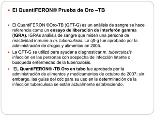  El QuantiFERON® Prueba de Oro –TB
 El QuantiFERON ®Oro-TB (QFT-G) es un análisis de sangre se hace
referencia como un ensayo de liberación de interferón gamma
(IGRA). IGRAs análisis de sangre que miden una persona de
reactividad inmune a m. tuberculosis. La qft-g fue aprobado por la
administración de drogas y alimentos en 2005.
 La QFT-G se utilizó para ayudar a diagnosticar m. tuberculosis
infección en las personas con sospecha de infección latente o
busqueda enfermedad de la tuberculosis.
 EL QuantiFERON® -TB Oro en tubo fue aprobado por la
administración de alimentos y medicamentos de octubre de 2007; sin
embargo, las guías del cdc para su uso en la determinación de la
infección tuberculosa se están actualmente estableciendo.
 