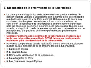 El Diagnóstico de la enfermedad de la tuberculosis
 La clave para el diagnóstico de la tuberculosis es que los medicos "tb
pensar“ cuando ven a la a un paciente con síntomas de la enfermedad o
resultados de los rayos x de tórax anormal. Debido a que la tb era muy
común en otro tiempo en los estados unidos, muchos medicos no
consideran la posibilidad de la tuberculosis cuando hacer diagnósticos
para los pacientes que tienen síntomas de la tuberculosis. Cuando esto
sucede, el diagnóstico de la tuberculosis puede ser o retrasado incluso se
pasa por alto, y el paciente enfermo y permanecerá posiblemente
infeccioso.
 Cualquier persona con síntomas de la tuberculosis encontró que
tenia una tst positiva o resultado QFT-G deben ser medicamente
evaluados para la enfermedad de la tuberculosis.
 Hay cinco componentes para la realización de una completa evaluación
médica para el diagnóstico de la enfermedad de la tuberculosis.
 1. La historia clínica
 2. El examen fisico
 3. Comprobar la Infección de la tuberculosis
 4. La radiografía de tórax
 5. Los Exámenes bacteriológicos
 