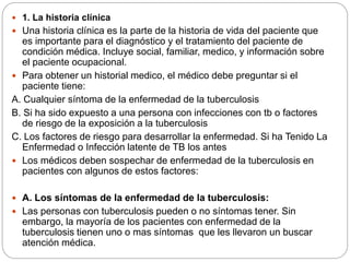  1. La historia clínica
 Una historia clínica es la parte de la historia de vida del paciente que
es importante para el diagnóstico y el tratamiento del paciente de
condición médica. Incluye social, familiar, medico, y información sobre
el paciente ocupacional.
 Para obtener un historial medico, el médico debe preguntar si el
paciente tiene:
A. Cualquier síntoma de la enfermedad de la tuberculosis
B. Si ha sido expuesto a una persona con infecciones con tb o factores
de riesgo de la exposición a la tuberculosis
C. Los factores de riesgo para desarrollar la enfermedad. Si ha Tenido La
Enfermedad o Infección latente de TB los antes
 Los médicos deben sospechar de enfermedad de la tuberculosis en
pacientes con algunos de estos factores:
 A. Los síntomas de la enfermedad de la tuberculosis:
 Las personas con tuberculosis pueden o no síntomas tener. Sin
embargo, la mayoría de los pacientes con enfermedad de la
tuberculosis tienen uno o mas síntomas que les llevaron un buscar
atención médica.
 