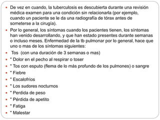  De vez en cuando, la tuberculosis es descubierta durante una revisión
médica examen para una condición sin relacionarla (por ejemplo,
cuando un paciente se le da una radiografía de tórax antes de
someterse a la cirugía).
 Por lo general, los síntomas cuando los pacientes tienen, los síntomas
han venido desarrollando, y que han estado presentes durante semanas
o incluso meses. Enfermedad de la tb pulmonar por lo general, hace que
uno o mas de los síntomas siguientes:
 Tos (con una duración de 3 semanas o mas)
 " Dolor en el pecho al respirar o toser
 " Tos con esputo (flema de lo más profundo de los pulmones) o sangre
 " Fiebre
 " Escalofríos
 " Los sudores nocturnos
 " Perdida de peso
 " Pérdida de apetito
 " Fatiga
 " Malestar
 