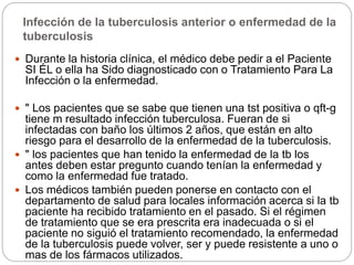 Infección de la tuberculosis anterior o enfermedad de la
tuberculosis
 Durante la historia clínica, el médico debe pedir a el Paciente
SI ÉL o ella ha Sido diagnosticado con o Tratamiento Para La
Infección o la enfermedad.
 " Los pacientes que se sabe que tienen una tst positiva o qft-g
tiene m resultado infección tuberculosa. Fueran de si
infectadas con baño los últimos 2 años, que están en alto
riesgo para el desarrollo de la enfermedad de la tuberculosis.
 " los pacientes que han tenido la enfermedad de la tb los
antes deben estar pregunto cuando tenían la enfermedad y
como la enfermedad fue tratado.
 Los médicos también pueden ponerse en contacto con el
departamento de salud para locales información acerca si la tb
paciente ha recibido tratamiento en el pasado. Si el régimen
de tratamiento que se era prescrita era inadecuada o si el
paciente no siguió el tratamiento recomendado, la enfermedad
de la tuberculosis puede volver, ser y puede resistente a uno o
mas de los fármacos utilizados.
 