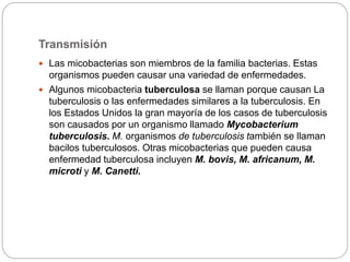Transmisión
 Las micobacterias son miembros de la familia bacterias. Estas
organismos pueden causar una variedad de enfermedades.
 Algunos micobacteria tuberculosa se ​​llaman porque causan La
tuberculosis o las enfermedades similares a la tuberculosis. En
los Estados Unidos la gran mayoría de los casos de tuberculosis
son causados ​​por un organismo llamado Mycobacterium
tuberculosis. M. organismos de tuberculosis también se llaman
bacilos tuberculosos. Otras micobacterias que pueden causa
enfermedad tuberculosa incluyen M. bovis, M. africanum, M.
microti y M. Canetti.
 