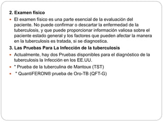 2. Examen físico
 El examen físico es una parte esencial de la evaluación del
paciente. No puede confirmar o descartar la enfermedad de la
tuberculosis, y que puede proporcionar información valiosa sobre el
paciente estado general y los factores que pueden afectar la manera
en la tuberculosis es tratada, si se diagnostica.
3. Las Pruebas Para La Infección de la tuberculosis
 Actualmente, hay dos Pruebas disponibles para el diagnóstico de la
tuberculosis la Infección en los EE.UU.
 " Prueba de la tuberculina de Mantoux (TST)
 " QuantiFERON® prueba de Oro-TB (QFT-G)
 