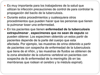  Es muy importante para los trabajadores de la salud que
utilizan la infección precauciones de control de para controlar la
propagación del bacilo de la tuberculosis.
 Durante estos procedimientos y cualesquiera otros
procedimientos que pueden hacer que las personas que tienen
la pulmonar toser una enfermedad.
 En los pacientes que tienen enfermedad de la tuberculosis
extrapulmonar , especimenes que no sean de esputo se
pueden obtener. Los especimen obtenido un estos partir de
pacientes depende de la parte del cuerpo que esta
afectada. Por ejemplo, las muestras de orina obtenido a partir
de pacientes con sospecha de enfermedad de la tuberculosis
que tiene de el riñón, y las muestras de fluidos se obtienen de
la zona alrededor de la columna vertebral en pacientes con
sospecha de tb enfermedad de la meningitis (tb en las
membranas que rodean el cerebro y la médula espinal).
 
