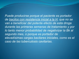 Puede producirse porque el paciente es portador
de bacilos con resistencia inicial a la H, que no se
van a beneficiar del potente efecto de esta droga
durante las primeras semanas de tratamiento y por
lo tanto menor probabilidad de negativizar la Bk al
segundo mes, o porque es portador de
elevadísimas cargas bacilares iniciales, como es el
caso de las tuberculosis cavitarias.
 