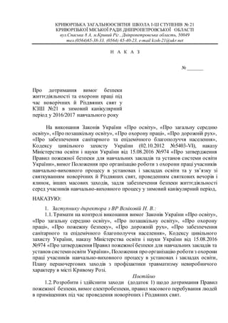 КРИВОРІЗЬКА ЗАГАЛЬНООСВІТНЯ ШКОЛА І-Ш СТУПЕНІВ № 21
КРИВОРІЗЬКОЇ МІСЬКОЇ РАДИ ДНІПРОПЕТРОВСЬКОЇ ОБЛАСТІ
вул.Спаська 8 А, м.Кривий Ріг , Дніпропетровська область, 50049
тел.(0564)65-38-33, (0564) 65-40-23, e-mail kzsh-21@ukr.net
Н А К А З
№ _______
Про дотримання вимог безпеки
життєдіяльності та охорони праці під
час новорічних й Різдвяних свят у
КЗШ №21 в зимовий канікулярний
період у 2016/2017 навчального року
На виконання Законів України «Про освіту», «Про загальну середню
освіту», «Про позашкільну освіту», «Про охорону праці», «Про дорожній рух»,
«Про забезпечення санітарного та епідемічного благополуччя населення»,
Кодексу цивільного захисту України (02.10.2012 №5403-VI), наказу
Міністерства освіти і науки України від 15.08.2016 №974 «Про затвердження
Правил пожежної безпеки для навчальних закладів та установ системи освіти
України», вимог Положення про організацію роботи з охорони праці учасників
навчально-виховного процесу в установах і закладах освіти та у зв’язку зі
святкуванням новорічних й Різдвяних свят, проведенням святкових вечорів і
ялинок, інших масових заходів, задля забезпечення безпеки життєдіяльності
серед учасників навчально-виховного процесу у зимовий канікулярний період,
НАКАЗУЮ:
1. Заступнику директора з ВР Вєніковій Н. В.:
1.1.Тримати на контролі виконання вимог Законів України «Про освіту»,
«Про загальну середню освіту», «Про позашкільну освіту», «Про охорону
праці», «Про пожежну безпеку», «Про дорожній рух», «Про забезпечення
санітарного та епідемічного благополуччя населення», Кодексу цивільного
захисту України, наказу Міністерства освіти і науки України від 15.08.2016
№974 «Про затвердження Правил пожежної безпеки для навчальних закладів та
установ системиосвіти України», Положення про організацію роботиз охорони
праці учасників навчально-виховного процесу в установах і закладах освіти,
Плану першочергових заходів з профілактики травматизму невиробничого
характеру в місті Кривому Розі.
Постійно
1.2.Розробити і здійснити заходи (додаток 1) щодо дотримання Правил
пожежної безпеки, вимог електробезпеки, правил масового перебування людей
в приміщеннях під час проведення новорічних і Різдвяних свят.
 