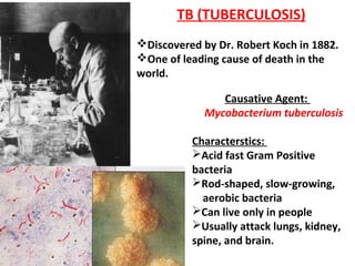 TB (TUBERCULOSIS)
Discovered by Dr. Robert Koch in 1882.
One of leading cause of death in the
world.
Causative Agent:
Mycobacterium tuberculosis
Characterstics:
Acid fast Gram Positive
bacteria
Rod-shaped, slow-growing,
aerobic bacteria
Can live only in people
Usually attack lungs, kidney,
spine, and brain.
 