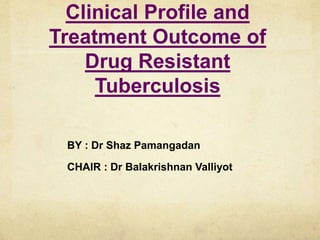 Clinical Profile and
Treatment Outcome of
Drug Resistant
Tuberculosis
BY : Dr Shaz Pamangadan
CHAIR : Dr Balakrishnan Valliyot
 