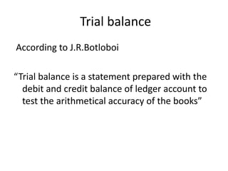 Trial balance
According to J.R.Botloboi
“Trial balance is a statement prepared with the
debit and credit balance of ledger account to
test the arithmetical accuracy of the books”
 