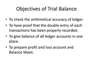 Objectives of Trial Balance
• To check the arithmetical accuracy of ledger.
• To have proof that the double entry of each
transactions has been properly recorded.
• To give balance of all ledger accounts in one
place.
• To prepare profit and loss account and
Balance Sheet.
 