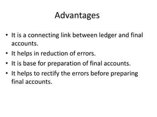 Advantages
• It is a connecting link between ledger and final
accounts.
• It helps in reduction of errors.
• It is base for preparation of final accounts.
• It helps to rectify the errors before preparing
final accounts.
 