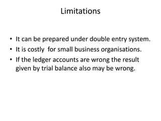 Limitations
• It can be prepared under double entry system.
• It is costly for small business organisations.
• If the ledger accounts are wrong the result
given by trial balance also may be wrong.
 