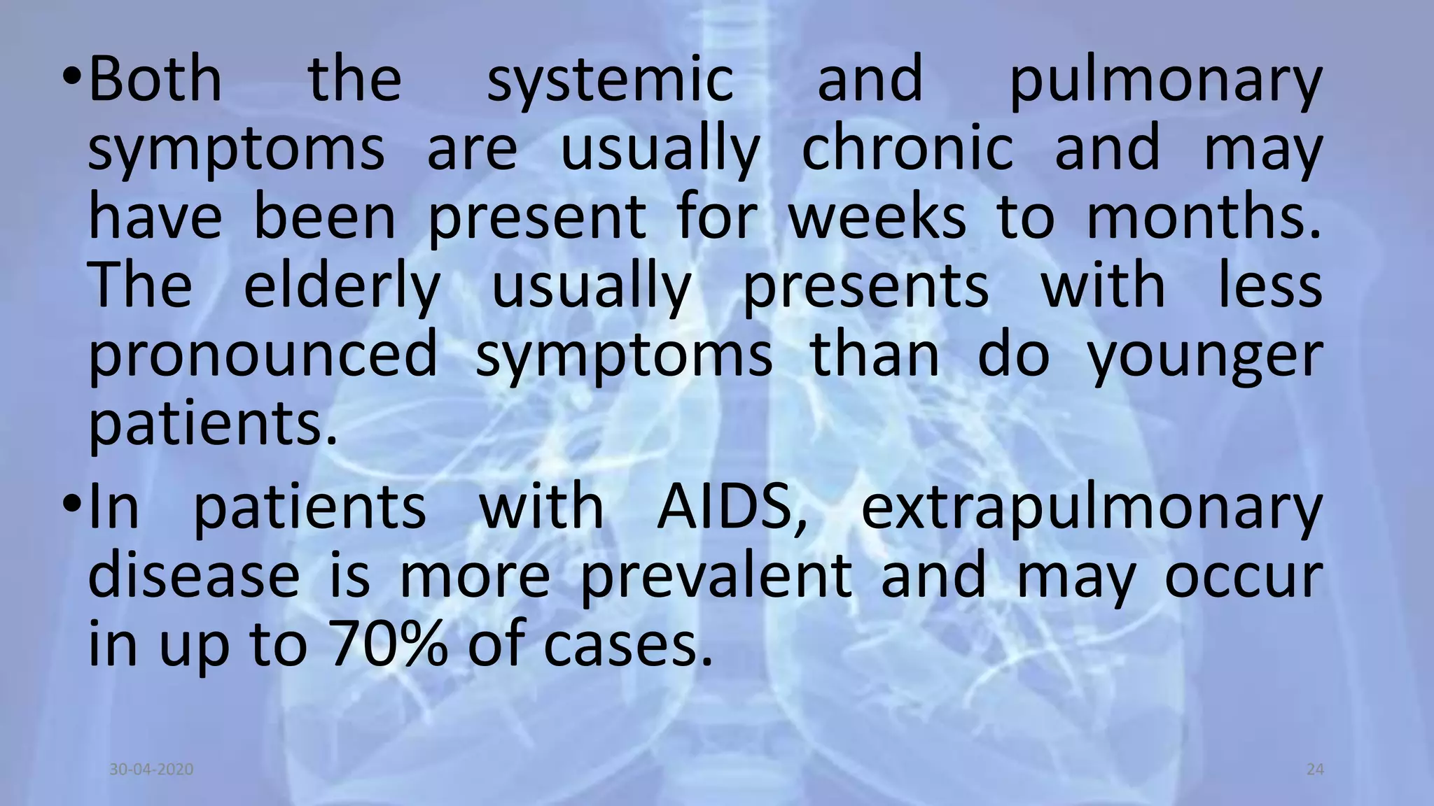 •Both the systemic and pulmonary
symptoms are usually chronic and may
have been present for weeks to months.
The elderly usually presents with less
pronounced symptoms than do younger
patients.
•In patients with AIDS, extrapulmonary
disease is more prevalent and may occur
in up to 70% of cases.
30-04-2020 24
 