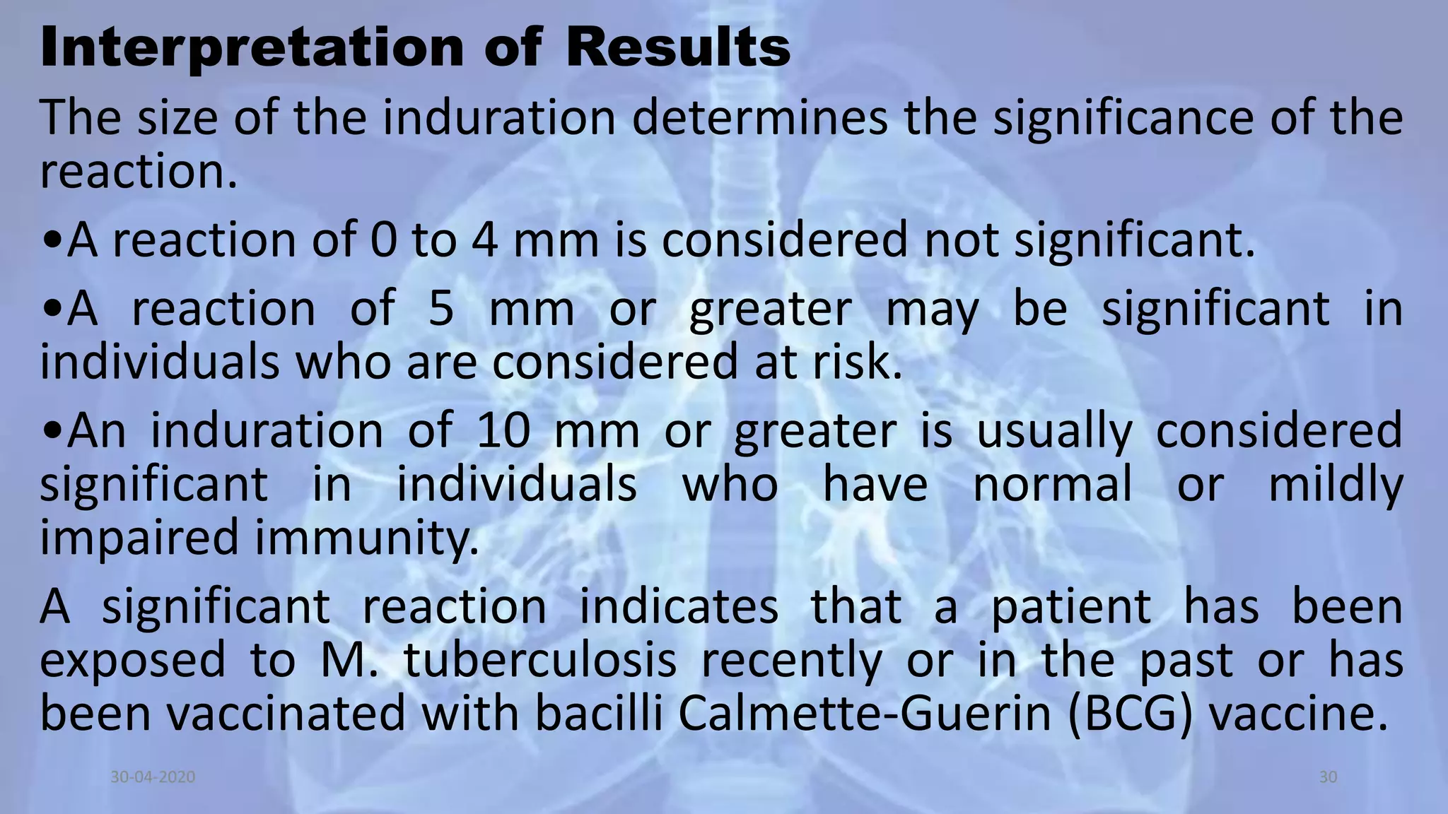 Interpretation of Results
The size of the induration determines the significance of the
reaction.
•A reaction of 0 to 4 mm is considered not significant.
•A reaction of 5 mm or greater may be significant in
individuals who are considered at risk.
•An induration of 10 mm or greater is usually considered
significant in individuals who have normal or mildly
impaired immunity.
A significant reaction indicates that a patient has been
exposed to M. tuberculosis recently or in the past or has
been vaccinated with bacilli Calmette-Guerin (BCG) vaccine.
30-04-2020 30
 