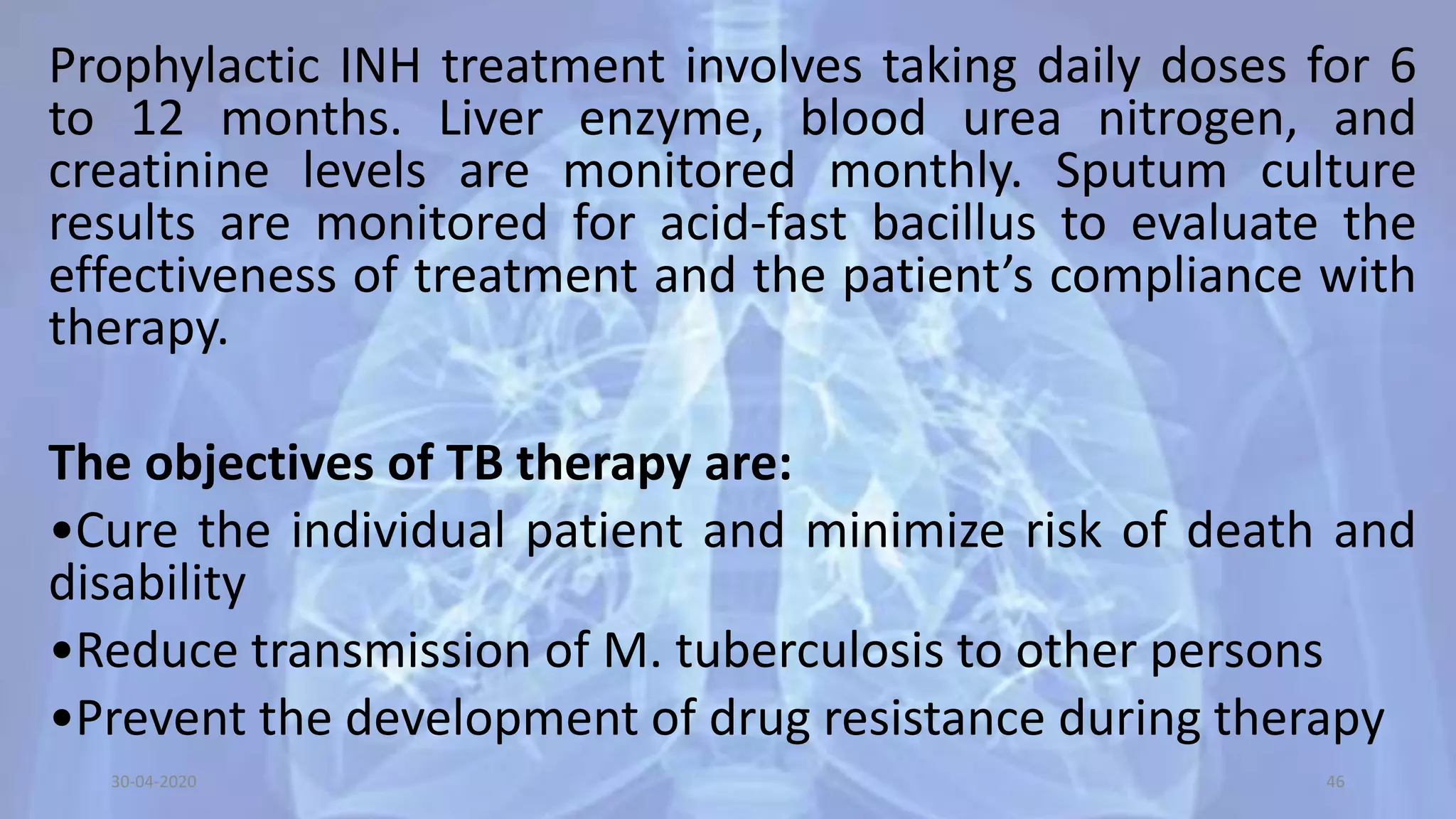 Prophylactic INH treatment involves taking daily doses for 6
to 12 months. Liver enzyme, blood urea nitrogen, and
creatinine levels are monitored monthly. Sputum culture
results are monitored for acid-fast bacillus to evaluate the
effectiveness of treatment and the patient’s compliance with
therapy.
The objectives of TB therapy are:
•Cure the individual patient and minimize risk of death and
disability
•Reduce transmission of M. tuberculosis to other persons
•Prevent the development of drug resistance during therapy
30-04-2020 46
 