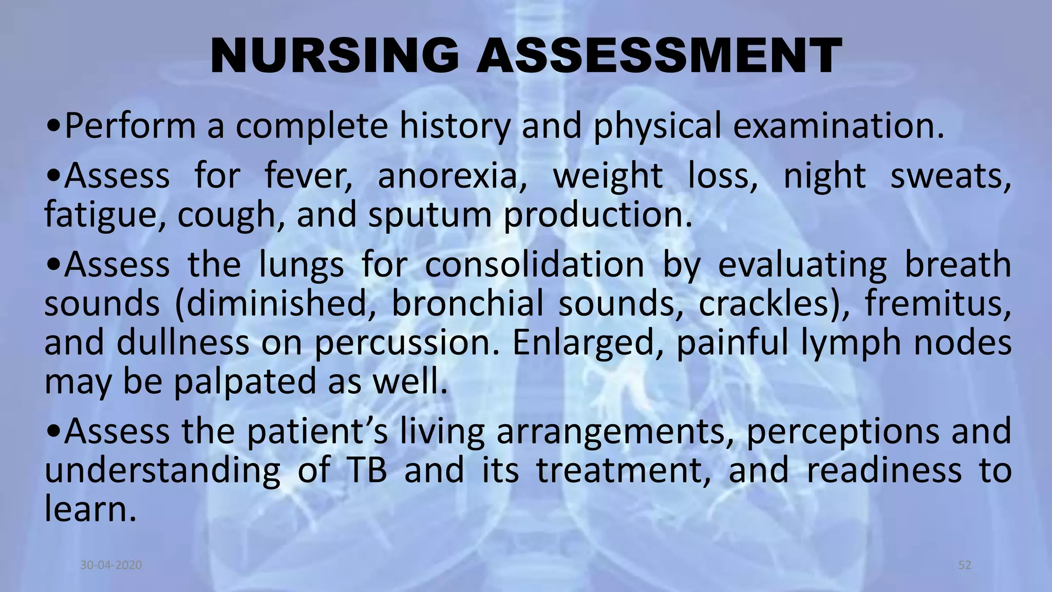 NURSING ASSESSMENT
•Perform a complete history and physical examination.
•Assess for fever, anorexia, weight loss, night sweats,
fatigue, cough, and sputum production.
•Assess the lungs for consolidation by evaluating breath
sounds (diminished, bronchial sounds, crackles), fremitus,
and dullness on percussion. Enlarged, painful lymph nodes
may be palpated as well.
•Assess the patient’s living arrangements, perceptions and
understanding of TB and its treatment, and readiness to
learn.
30-04-2020 52
 
